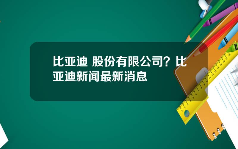 比亚迪 股份有限公司？比亚迪新闻最新消息